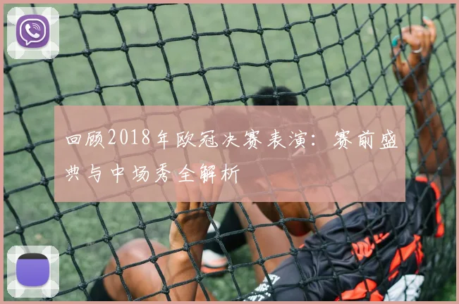 回顾2018年欧冠决赛表演:赛前盛典与中场秀全解析