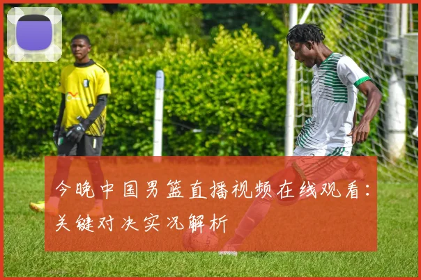 今晚中国男篮直播视频在线观看:关键对决实况解析