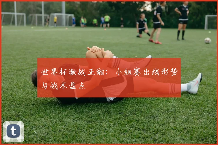 世界杯激战正酣：小组赛出线形势与战术盘点