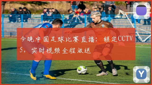 今晚中国足球比赛直播:锁定CCTV5,实时视频全程放送