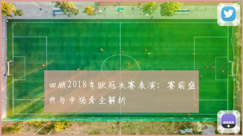 回顾2018年欧冠决赛表演:赛前盛典与中场秀全解析