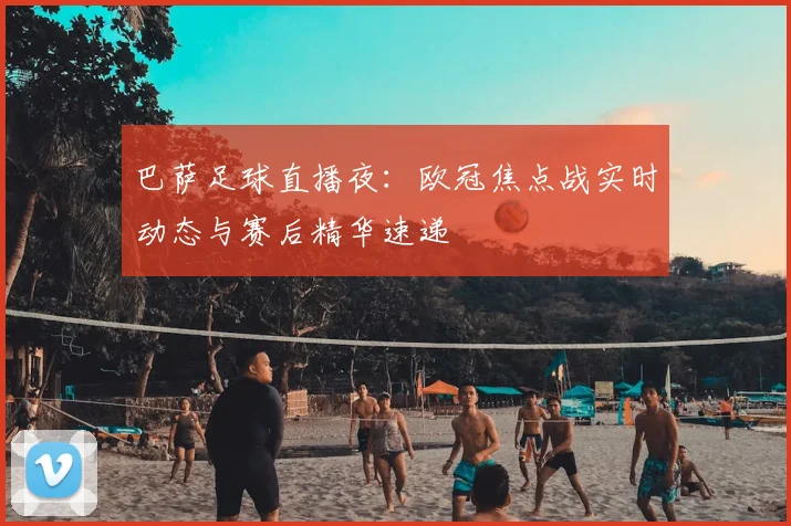 巴萨足球直播夜：欧冠焦点战实时动态与赛后精华速递