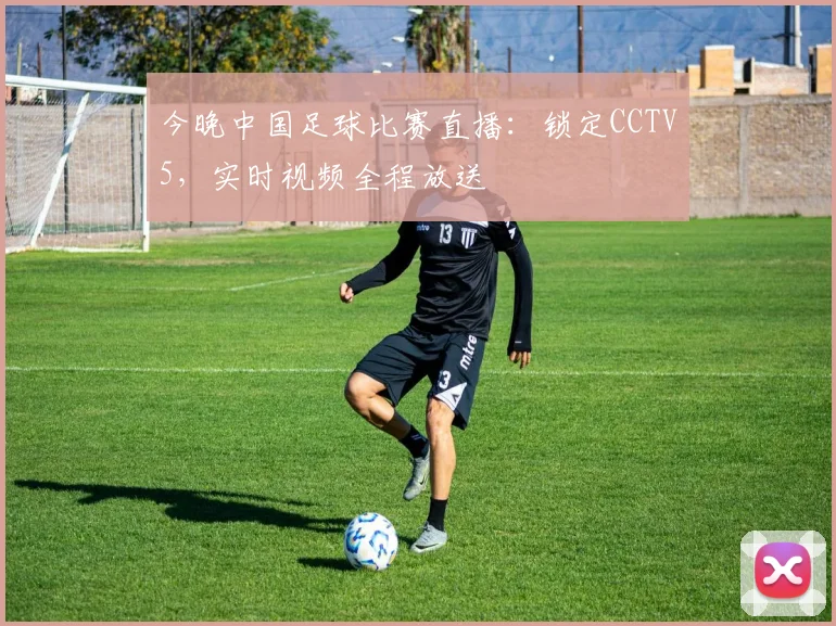 今晚中国足球比赛直播：锁定CCTV5，实时视频全程放送