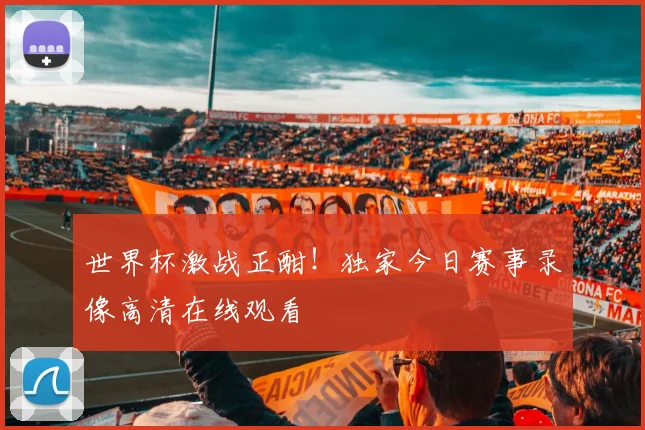 世界杯激战正酣！独家今日赛事录像高清在线观看