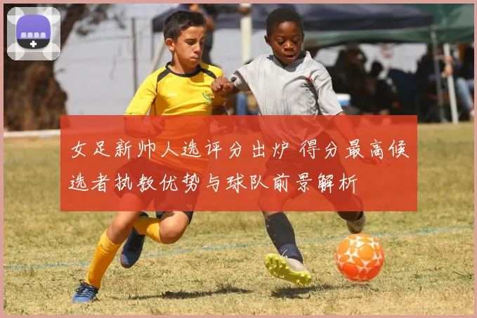 女足新帅人选评分出炉 得分最高候选者执教优势与球队前景解析