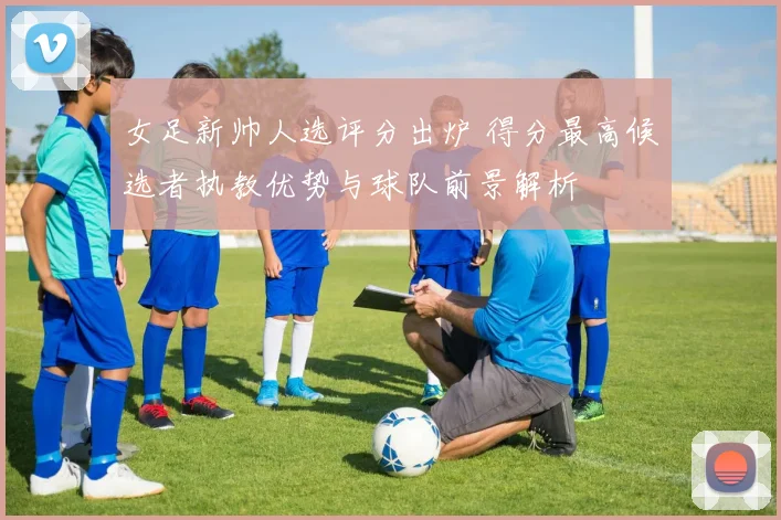 女足新帅人选评分出炉 得分最高候选者执教优势与球队前景解析
