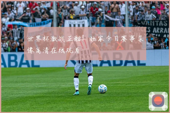 世界杯激战正酣！独家今日赛事录像高清在线观看