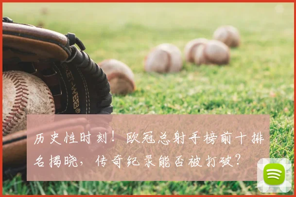 历史性时刻！欧冠总射手榜前十排名揭晓，传奇纪录能否被打破？