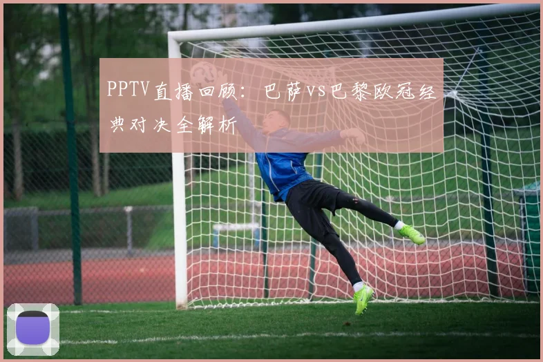 PPTV直播回顾:巴萨vs巴黎欧冠经典对决全解析