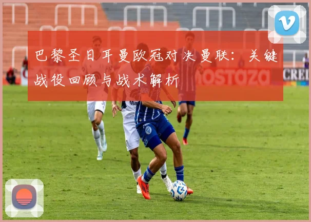 巴黎圣日耳曼欧冠对决曼联:关键战役回顾与战术解析