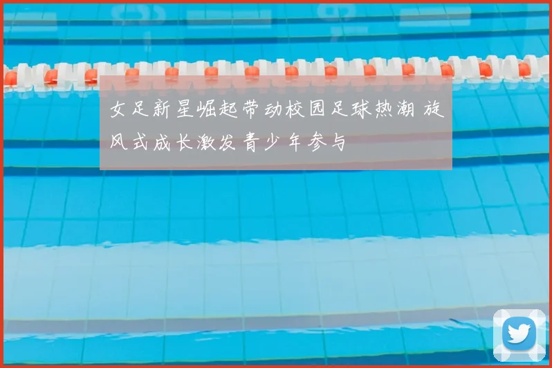 女足新星崛起带动校园足球热潮 旋风式成长激发青少年参与