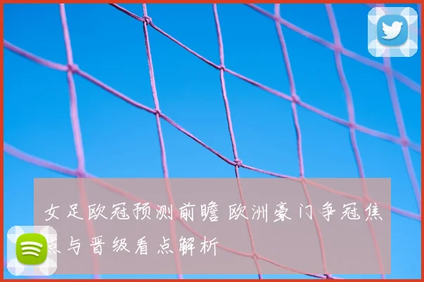 女足欧冠预测前瞻 欧洲豪门争冠焦点与晋级看点解析